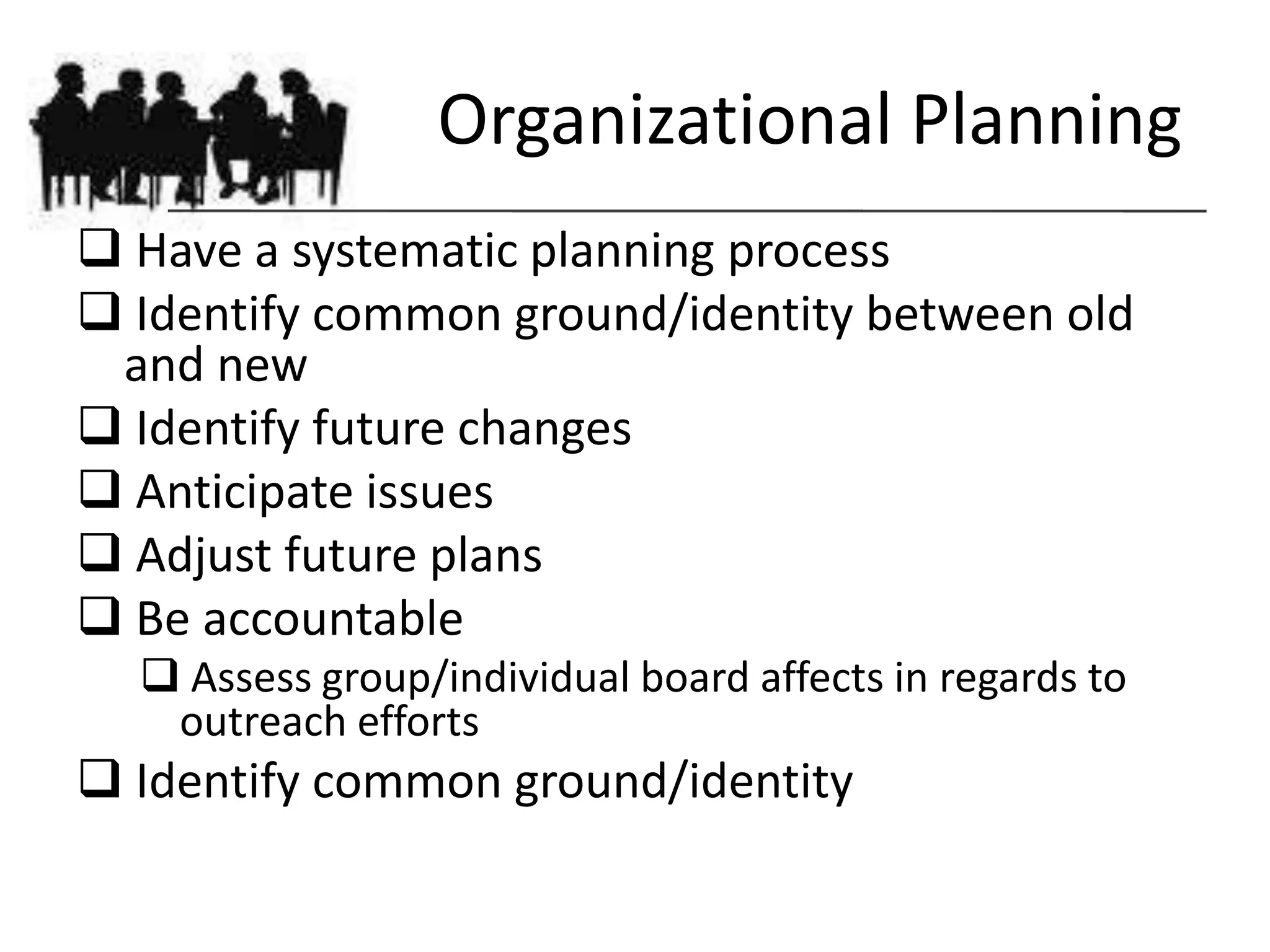 Organizational Planning
 Have a systematic planning process
 Identify common ground/identity between old
 and new
 Identify future changes
 Anticipate issues
 Adjust future plans
 Be accountable
   Assess group/individual board affects in regards to
   outreach efforts
 Identify common ground/identity
 