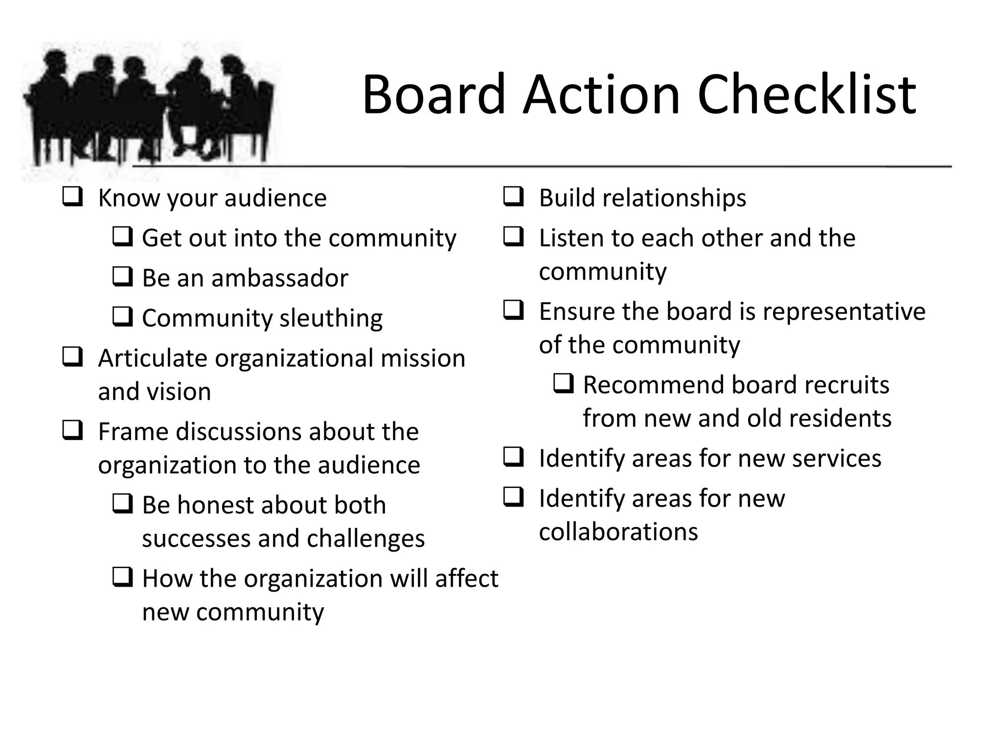 Board Action Checklist
 Know your audience                     Build relationships
    Get out into the community          Listen to each other and the
    Be an ambassador                     community
    Community sleuthing                 Ensure the board is representative
 Articulate organizational mission       of the community
  and vision                                Recommend board recruits
 Frame discussions about the                 from new and old residents
  organization to the audience           Identify areas for new services
    Be honest about both                Identify areas for new
      successes and challenges            collaborations
    How the organization will affect
      new community
 