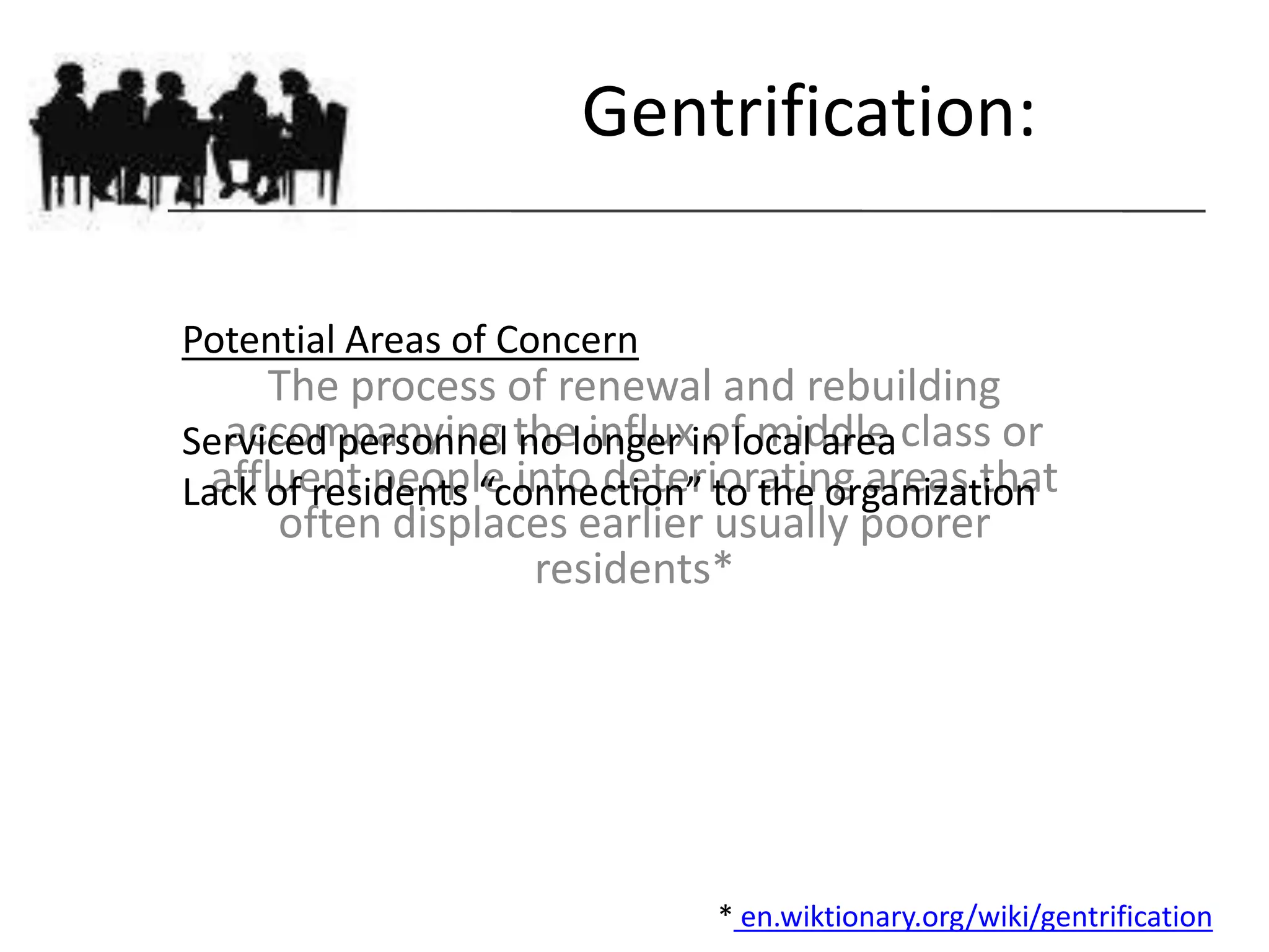 Gentrification:

Potential Areas of Concern
      The process of renewal and rebuilding
Serviced personnel thelonger in local area class or
   accompanying no influx of middle
  affluent people into deteriorating areas that
Lack of residents “connection” to the organization
      often displaces earlier usually poorer
                     residents*




                               * en.wiktionary.org/wiki/gentrification
 