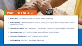  Youth service - volunteerism, community service, and service learning.
 Youth leadership - often developmental in nature, helping youth acquire skills to understand and address
issues affecting them.
 Youth decision making - youth in governance or other roles that lead to decision making in a community.
 Youth philanthropy - giving of one’s time and resources for the benefit of others.
 Youth political engagement - youth in civic and political affairs.
 Youth organizing - community organizing and advocacy
WAYS TO ENGAGE
 