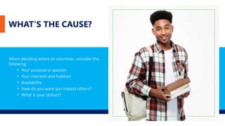 WHAT’S THE CAUSE?
When deciding where to volunteer, consider the
following:
• Your purpose or passion
• Your interests and hobbies
• Availability
• How do you want you impact others?
• What is your skillset?
 
