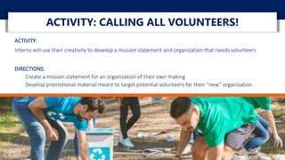 ACTIVITY:
Interns will use their creativity to develop a mission statement and organization that needs volunteers
DIRECTIONS:
Create a mission statement for an organization of their own making
Develop promotional material meant to target potential volunteers for their “new” organization.
ACTIVITY: CALLING ALL VOLUNTEERS!
 