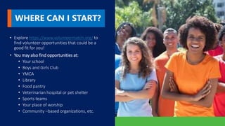 WHERE CAN I START?
• Explore https://www.volunteermatch.org/ to
find volunteer opportunities that could be a
good fit for you!
• You may also find opportunities at:
• Your school
• Boys and Girls Club
• YMCA
• Library
• Food pantry
• Veterinarian hospital or pet shelter
• Sports teams
• Your place of worship
• Community –based organizations, etc.
 