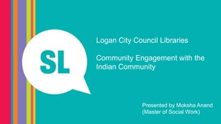 Logan City Council Libraries
Community Engagement with the
Indian Community
Presented by Moksha Anand
(Master of Social Work)
 
