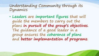 Understanding Community through its
Dynamics
• Leaders are important figures that will
guide the members to carry out the
plans in pursuit of the group’s objectives.
The guidance of a good leader in a
group ensures the coherence of plans
and better implementation of programs.
 