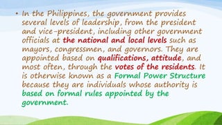 • In the Philippines, the government provides
several levels of leadership, from the president
and vice-president, including other government
officials at the national and local levels such as
mayors, congressmen, and governors. They are
appointed based on qualifications, attitude, and
most often, through the votes of the residents. It
is otherwise known as a Formal Power Structure
because they are individuals whose authority is
based on formal rules appointed by the
government.
 