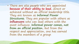 • There are also people who are appointed
because of their ability to lead, direct or
achieved without an official leadership title.
They are known as Informal Power
Structures. They are popular with others as
influencers who can lead others with the
most influence. Informal power comes, not
from an official position, but from the
respect and appreciation, one has earned
from the members of a group.
 