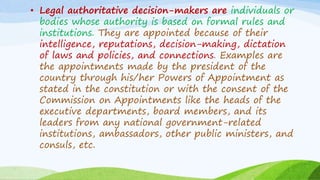 • Legal authoritative decision-makers are individuals or
bodies whose authority is based on formal rules and
institutions. They are appointed because of their
intelligence, reputations, decision-making, dictation
of laws and policies, and connections. Examples are
the appointments made by the president of the
country through his/her Powers of Appointment as
stated in the constitution or with the consent of the
Commission on Appointments like the heads of the
executive departments, board members, and its
leaders from any national government-related
institutions, ambassadors, other public ministers, and
consuls, etc.
 