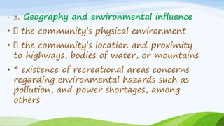 • 3. Geography and environmental influence
• the community’s physical environment
• the community’s location and proximity
to highways, bodies of water, or mountains
• * existence of recreational areas concerns
regarding environmental hazards such as
pollution, and power shortages, among
others
 