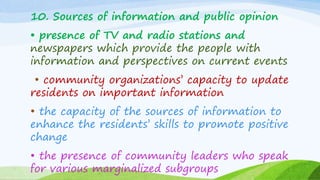 10. Sources of information and public opinion
• presence of TV and radio stations and
newspapers which provide the people with
information and perspectives on current events
• community organizations’ capacity to update
residents on important information
• the capacity of the sources of information to
enhance the residents’ skills to promote positive
change
• the presence of community leaders who speak
for various marginalized subgroups
 