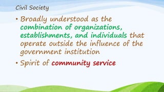 Civil Society
• Broadly understood as the
combination of organizations,
establishments, and individuals that
operate outside the influence of the
government institution
• Spirit of community service
 
