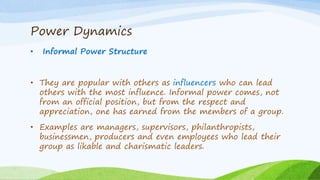 Power Dynamics
• Informal Power Structure
• They are popular with others as influencers who can lead
others with the most influence. Informal power comes, not
from an official position, but from the respect and
appreciation, one has earned from the members of a group.
• Examples are managers, supervisors, philanthropists,
businessmen, producers and even employees who lead their
group as likable and charismatic leaders.
 