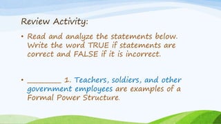 Review Activity:
• Read and analyze the statements below.
Write the word TRUE if statements are
correct and FALSE if it is incorrect.
• ___________ 1. Teachers, soldiers, and other
government employees are examples of a
Formal Power Structure.
 