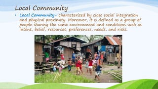 Local Community
• Local Community- characterized by close social integration
and physical proximity. Moreover, it is defined as a group of
people sharing the same environment and conditions such as
intent, belief, resources, preferences, needs, and risks.
 