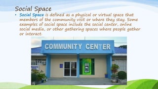 Social Space
• Social Space is defined as a physical or virtual space that
members of the community visit or where they stay. Some
examples of social space include the social center, online
social media, or other gathering spaces where people gather
or interact.
 