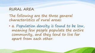 RURAL AREA
The following are the three general
characteristics of rural areas:
• a. Population density is found to be low,
meaning few people populate the entire
community, and they tend to live far
apart from each other.
 