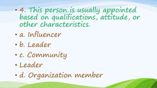 • 4. This person is usually appointed
based on qualifications, attitude, or
other characteristics.
• a. Influencer
• b. Leader
• c. Community
• Leader
• d. Organization member
 