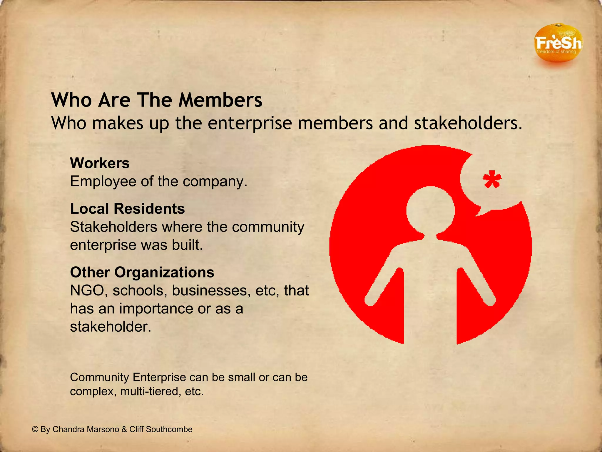 © By Chandra Marsono & Cliff Southcombe Who Are The Members  Who makes up the enterprise members and stakeholders . Workers Employee of the company. Local Residents Stakeholders where the community enterprise was built. Other Organizations NGO, schools, businesses, etc, that has an importance or as a stakeholder. Community Enterprise can be small or can be complex, multi-tiered, etc. 