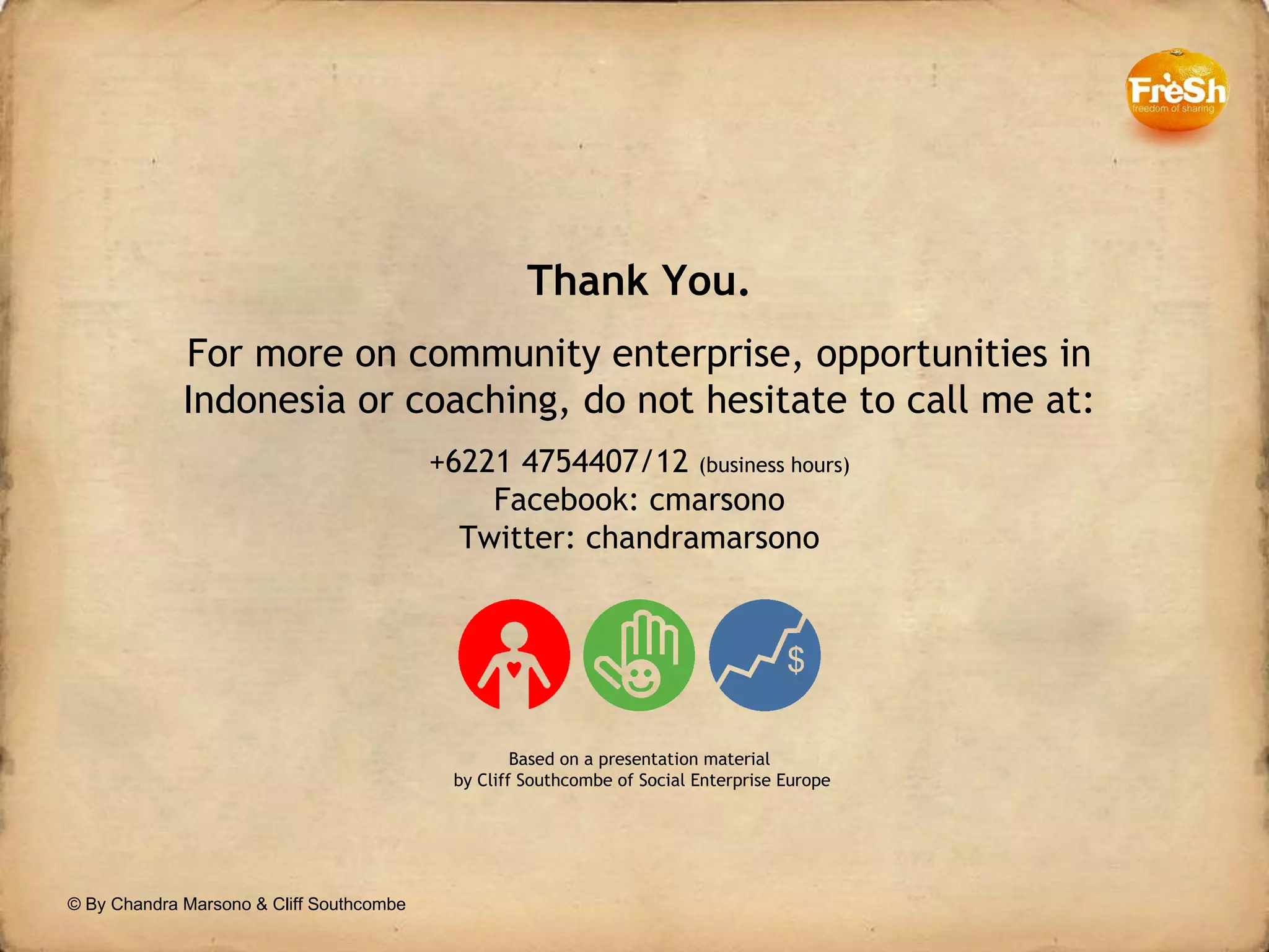 © By Chandra Marsono & Cliff Southcombe Thank You. For more on community enterprise, opportunities in Indonesia or coaching, do not hesitate to call me at: +6221 4754407/12  (business hours) Facebook: cmarsono Twitter: chandramarsono Based on a presentation material  by Cliff Southcombe of Social Enterprise Europe 