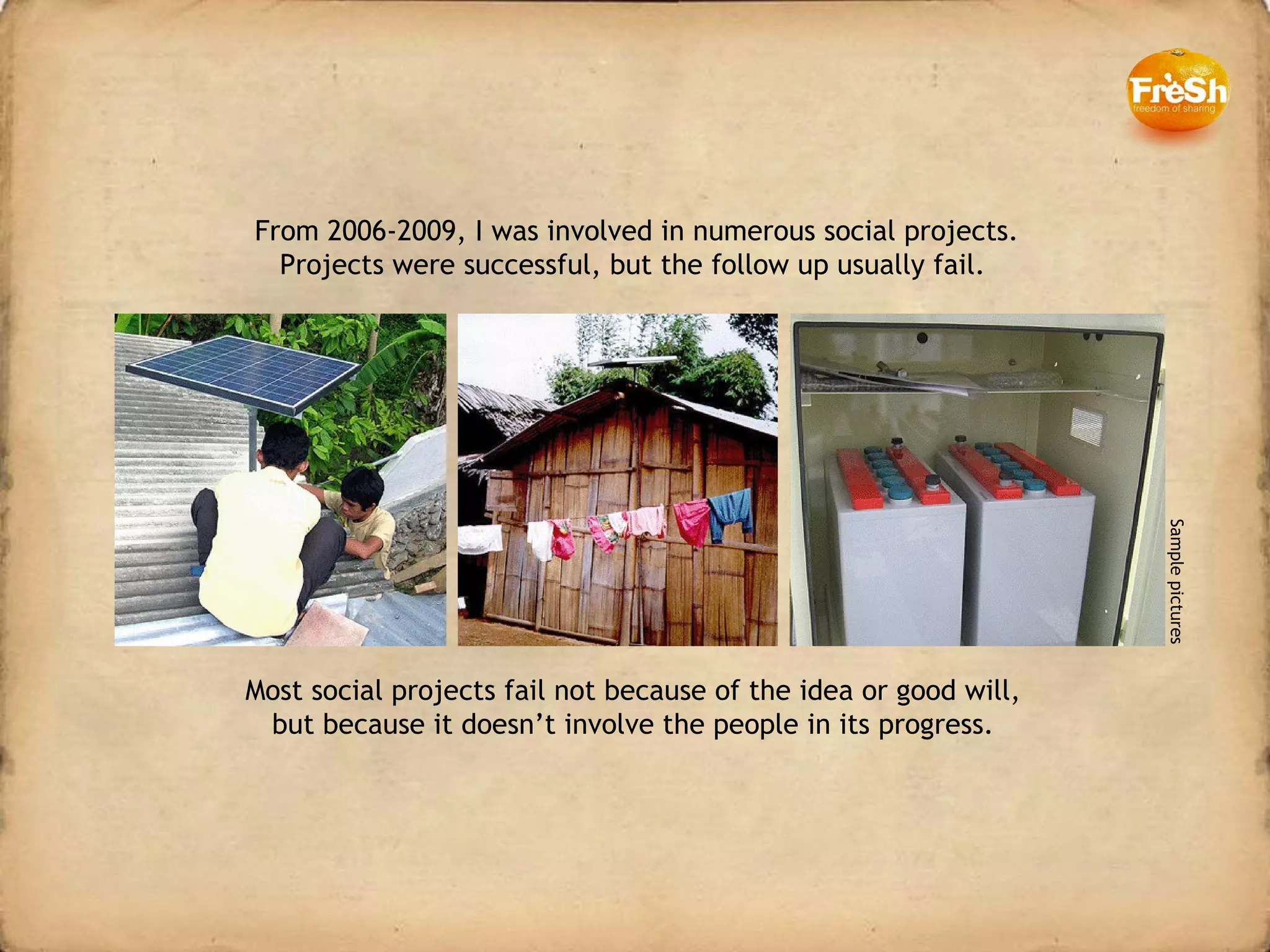 Most social projects fail not because of the idea or good will, but because it doesn’t involve the people in its progress. From 2006-2009, I was involved in numerous social projects. Projects were successful, but the follow up usually fail.  Sample pictures 