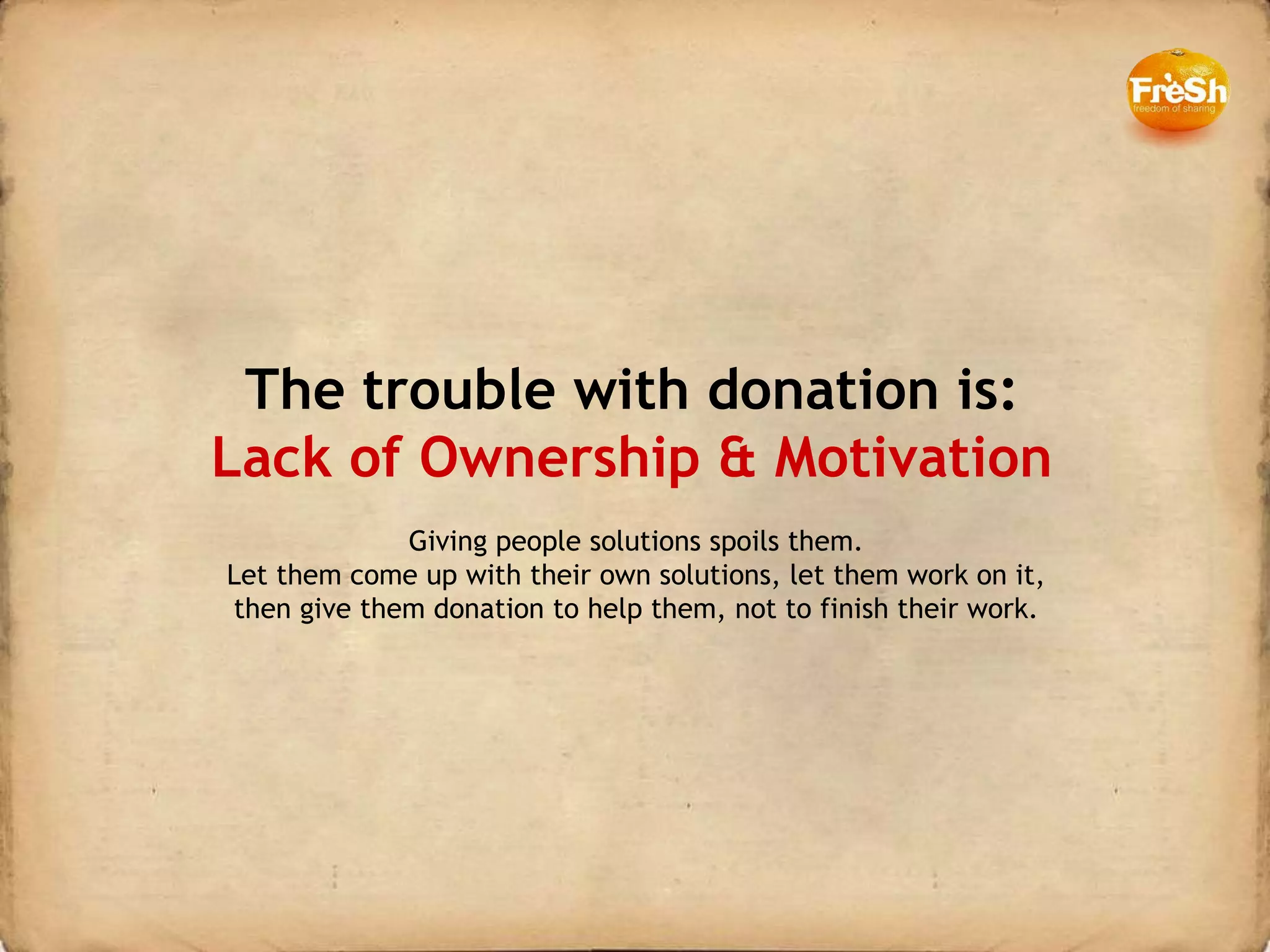The trouble with donation is: Lack of Ownership & Motivation Giving people solutions spoils them. Let them come up with their own solutions, let them work on it, then give them donation to help them, not to finish their work. 