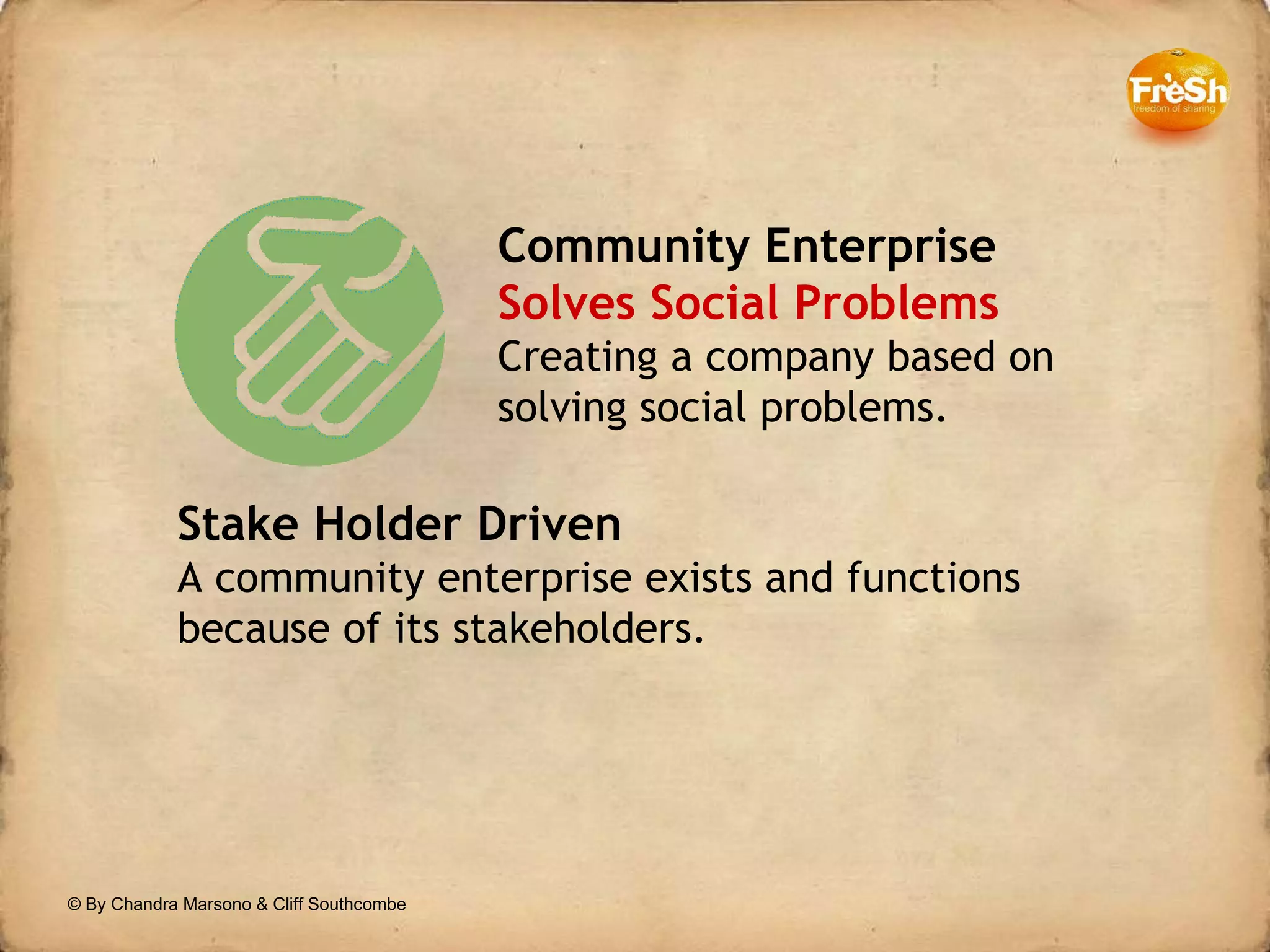 Community Enterprise Solves Social Problems Creating a company based on solving social problems. Stake Holder Driven A community enterprise exists and functions because of its stakeholders.  © By Chandra Marsono & Cliff Southcombe 