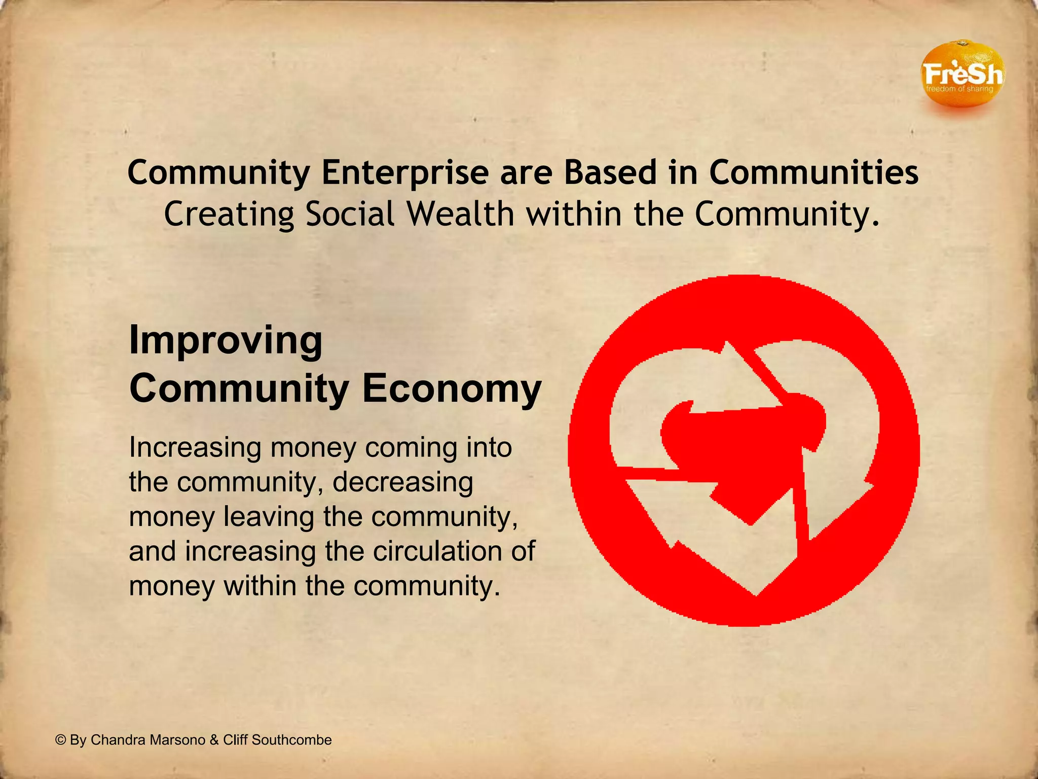 Community Enterprise are Based in Communities Creating Social Wealth within the Community. Improving Community Economy Increasing money coming into the community, decreasing money leaving the community, and increasing the circulation of money within the community.  © By Chandra Marsono & Cliff Southcombe 