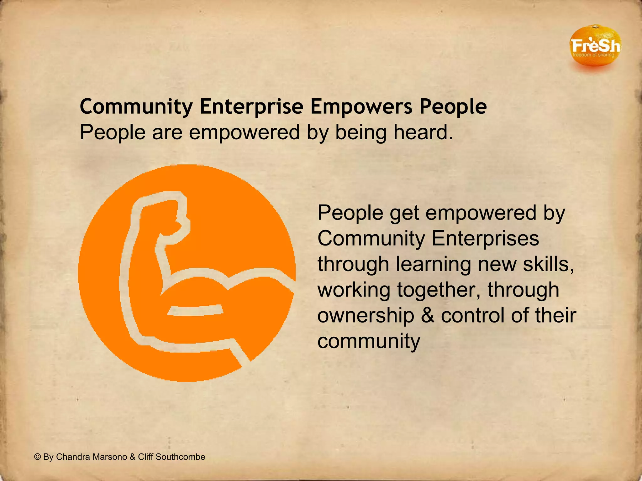 Community Enterprise Empowers People People are empowered by being heard. People get empowered by Community Enterprises through learning new skills, working together, through ownership & control of their community © By Chandra Marsono & Cliff Southcombe 