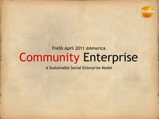 Community  Enterprise FreSh April 2011 @America A Sustainable Social Enterprise Model 