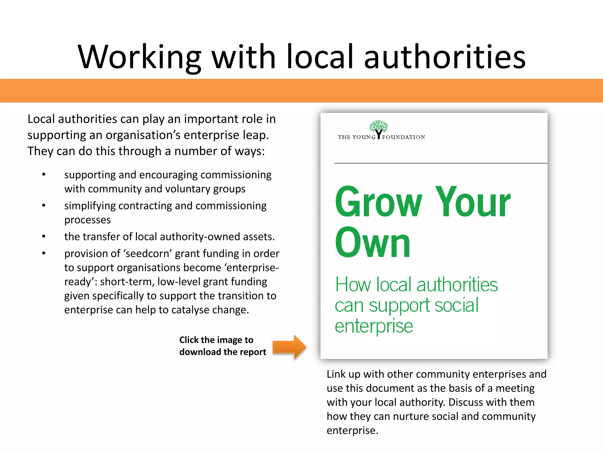 Working with local authorities
Local authorities can play an important role in
supporting an organisation’s enterprise leap.
They can do this through a number of ways:
  •   supporting and encouraging commissioning
      with community and voluntary groups
  •   simplifying contracting and commissioning
      processes
  •   the transfer of local authority-owned assets.
  •   provision of ‘seedcorn’ grant funding in order
      to support organisations become ‘enterprise-
      ready’: short-term, low-level grant funding
      given specifically to support the transition to
      enterprise can help to catalyse change.

                               Click the image to
                               download the report

                                                        Link up with other community enterprises and
                                                        use this document as the basis of a meeting
                                                        with your local authority. Discuss with them
                                                        how they can nurture social and community
                                                        enterprise.
 