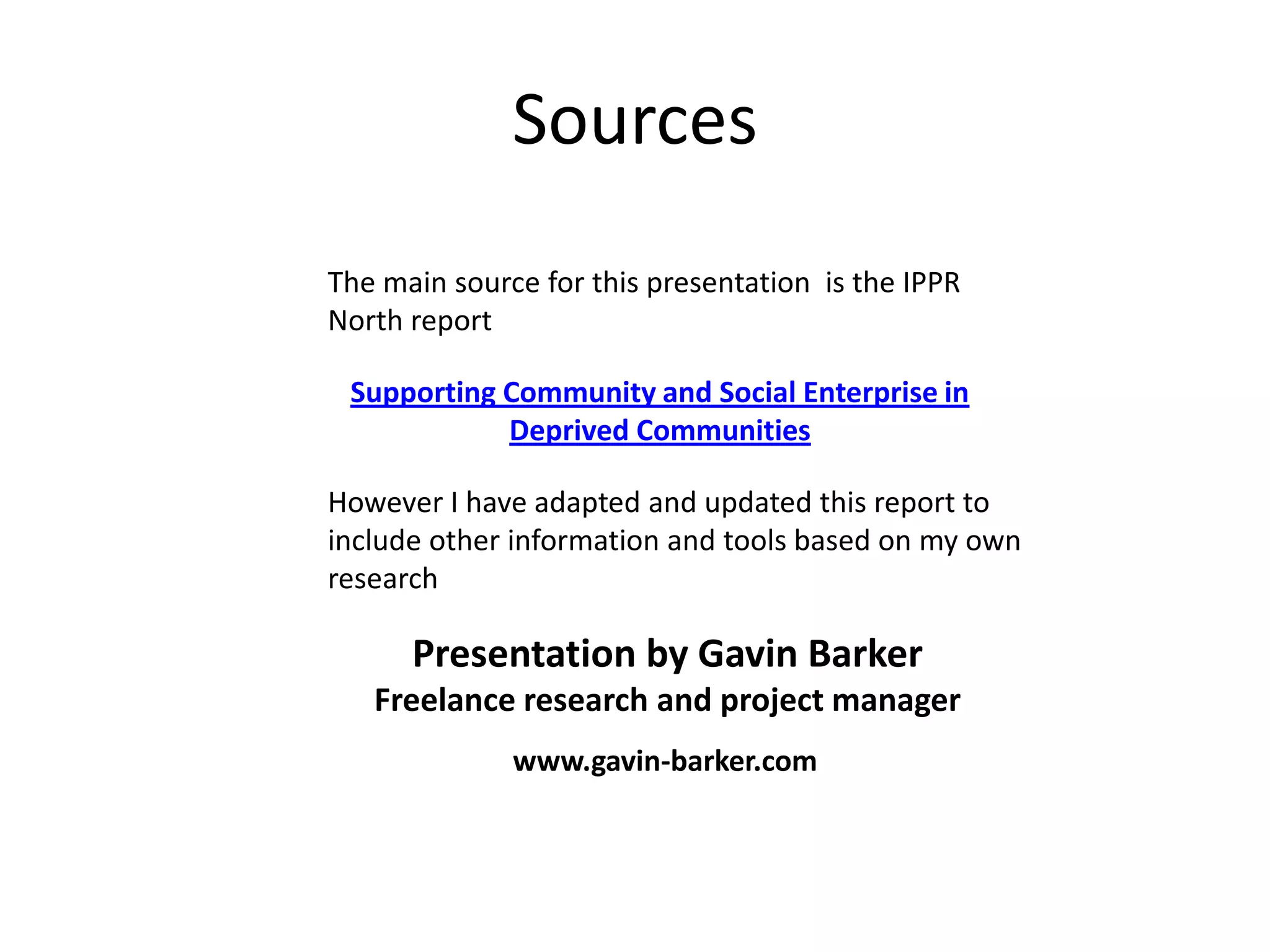 Sources
The main source for this presentation is the IPPR
North report

 Supporting Community and Social Enterprise in
            Deprived Communities

However I have adapted and updated this report to
include other information and tools based on my own
research

      Presentation by Gavin Barker
   Freelance research and project manager
              www.gavin-barker.com
 