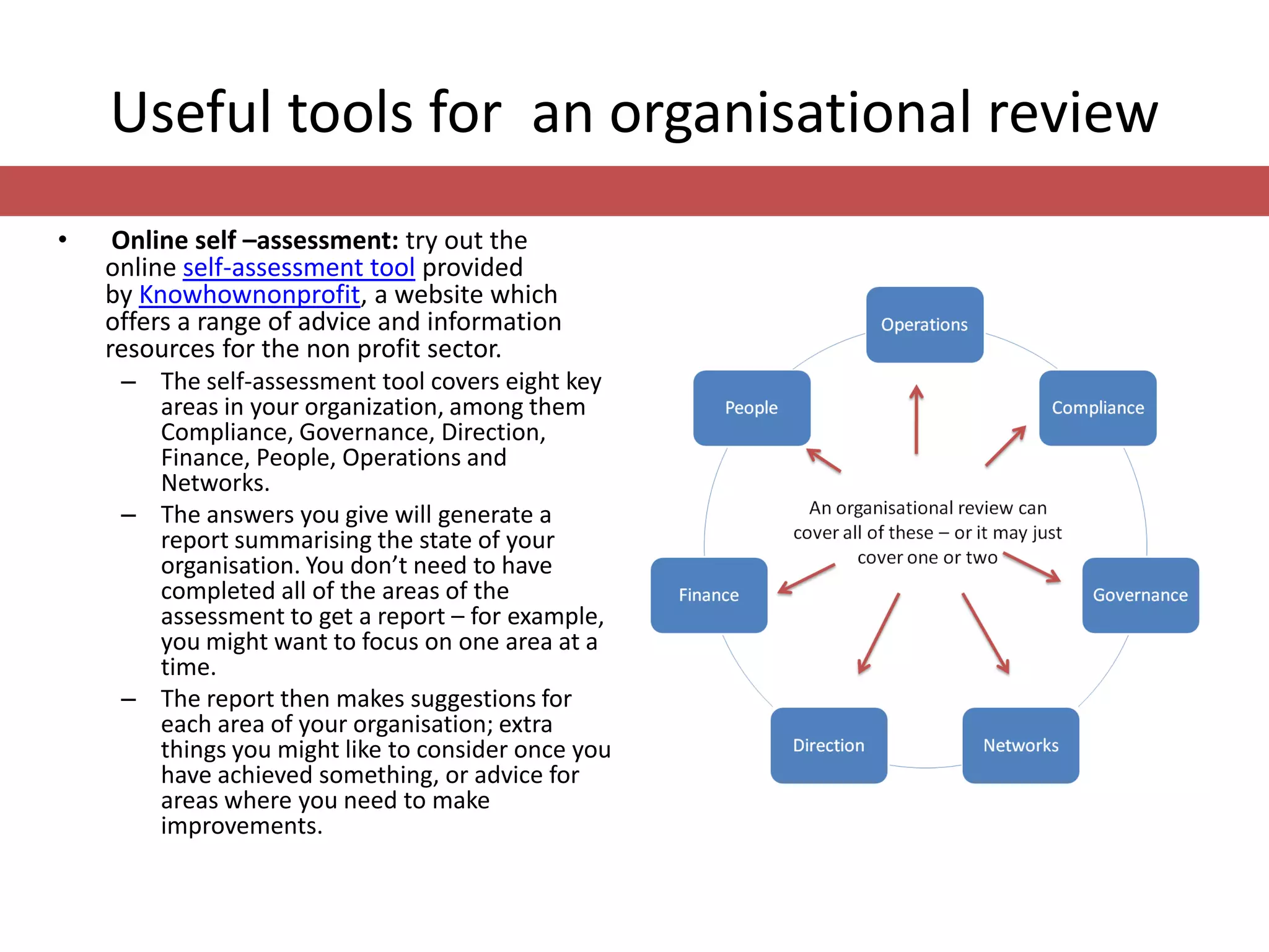 Useful tools for an organisational review
•    Online self –assessment: try out the
    online self-assessment tool provided
    by Knowhownonprofit, a website which
    offers a range of advice and information
    resources for the non profit sector.
     – The self-assessment tool covers eight key
       areas in your organization, among them
       Compliance, Governance, Direction,
       Finance, People, Operations and
       Networks.
     – The answers you give will generate a
       report summarising the state of your
       organisation. You don’t need to have
       completed all of the areas of the
       assessment to get a report – for example,
       you might want to focus on one area at a
       time.
     – The report then makes suggestions for
       each area of your organisation; extra
       things you might like to consider once you
       have achieved something, or advice for
       areas where you need to make
       improvements.
 