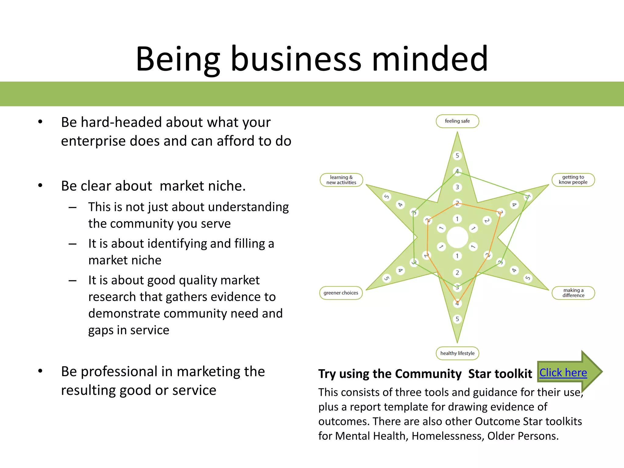 Being business minded
•   Be hard-headed about what your
    enterprise does and can afford to do

•   Be clear about market niche.
     – This is not just about understanding
       the community you serve
     – It is about identifying and filling a
       market niche
     – It is about good quality market
       research that gathers evidence to
       demonstrate community need and
       gaps in service


•   Be professional in marketing the           Try using the Community Star toolkit Click here
    resulting good or service                  This consists of three tools and guidance for their use,
                                               plus a report template for drawing evidence of
                                               outcomes. There are also other Outcome Star toolkits
                                               for Mental Health, Homelessness, Older Persons.
 