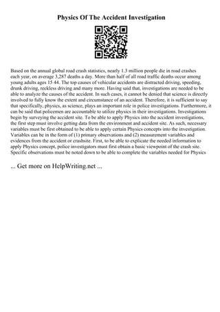 Physics Of The Accident Investigation
Based on the annual global road crash statistics, nearly 1.3 million people die in road crashes
each year, on average 3,287 deaths a day. More than half of all road traffic deaths occur among
young adults ages 15 44. The top causes of vehicular accidents are distracted driving, speeding,
drunk driving, reckless driving and many more. Having said that, investigations are needed to be
able to analyze the causes of the accident. In such cases, it cannot be denied that science is directly
involved to fully know the extent and circumstance of an accident. Therefore, it is sufficient to say
that specifically, physics, as science, plays an important role in police investigations. Furthermore, it
can be said that policemen are accountable to utilize physics in their investigations. Investigations
begin by surveying the accident site. To be able to apply Physics into the accident investigations,
the first step must involve getting data from the environment and accident site. As such, necessary
variables must be first obtained to be able to apply certain Physics concepts into the investigation.
Variables can be in the form of (1) primary observations and (2) measurement variables and
evidences from the accident or crashsite. First, to be able to explicate the needed information to
apply Physics concept, police investigators must first obtain a basic viewpoint of the crash site.
Specific observations must be noted down to be able to complete the variables needed for Physics
... Get more on HelpWriting.net ...
 