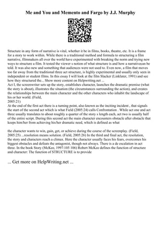 Me and You and Memento and Fargo by J.J. Murphy
Structure in any form of narrative is vital, whether it be in films, books, theatre, etc. It is a frame
for a story to work within. While there is a traditional method and formula to structuring a film
narrative, filmmakers all over the world have experimented with breaking the norm and trying new
ways to structure a film. It tested the viewer s notion of what structure is and how a narrativecan be
told. It was also new and something that audiences were not used to. Even now, a film that moves
too far away from the traditional three act structure, is highly experimental and usually only seen in
independent or student films. In this essay I will look at the film Slacker (Linklater, 1991) and see
how they structured the... Show more content on Helpwriting.net ...
Act I, the screenwriter sets up the story, establishes character, launches the dramatic premise (what
the story is about), illustrates the situation (the circumstances surrounding the action), and creates
the relationships between the main character and the other characters who inhabit the landscape of
his or her world. (Field,
2005:21)
At the end of the first act there is a turning point, also known as the inciting incident , that signals
the start of the second act which is what Field (2005:24) calls Confrontation . While act one and act
three usually translates to about roughly a quarter of the story s length each, act two is usually half
of the entire script. During this second act the main character encounters obstacle after obstacle that
keeps him/her from achieving his/her dramatic need, which is defined as what
the character wants to win, gain, get, or achieve during the course of the screenplay. (Field,
2005:25) ...resolution means solution. (Field, 2005:26) In the third and final act, the resolution,
the story and characters reach a climax. Here the character usually faces his fears, overcomes his
biggest obstacles and defeats the antagonist, though not always. There is a de escalation in act
three. In the book Story (McKee, 1997:105 106) Robert McKee defines the function of structure
and character: The function of STRUCTURE is to provide
... Get more on HelpWriting.net ...
 