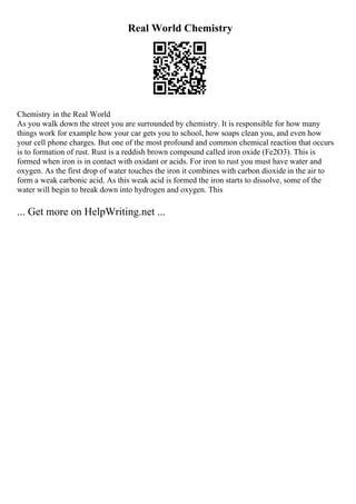Real World Chemistry
Chemistry in the Real World
As you walk down the street you are surrounded by chemistry. It is responsible for how many
things work for example how your car gets you to school, how soaps clean you, and even how
your cell phone charges. But one of the most profound and common chemical reaction that occurs
is to formation of rust. Rust is a reddish brown compound called iron oxide (Fe2O3). This is
formed when iron is in contact with oxidant or acids. For iron to rust you must have water and
oxygen. As the first drop of water touches the iron it combines with carbon dioxide in the air to
form a weak carbonic acid. As this weak acid is formed the iron starts to dissolve, some of the
water will begin to break down into hydrogen and oxygen. This
... Get more on HelpWriting.net ...
 