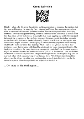 Group Reflection
Thirdly, I asked John Blu about the activities and discussions that go on during the meetings that
they hold on Thursdays. He stated that Every meeting is different, there s group conversations
when an issue or situation comes up from a member, there has been presentations on bullying,
and there s activities like speed friending. John Blu continued to talk and started to discuss about
how they did an activity called speed friending He then began giggling and said It felt like speed
dating and that everyone was there to find a hookup or hook ups, most trying to find bisexuals
to experiment with. I then was shocked about why that was an activity at the meeting and how
that educated people. However, I was not going to let this cloud my judgement before hearing
what QUEST had to say about their meetings. When I went to see QUEST, we met in their
conference room, there were no pride flags like anticipated, nor many cis males or females. The
day I went in to observe the group, there were many people coupled off, that discussed how they
all just met and that they met one another because of QUEST. In that moment I then realized that
what John Blu said was very much true. I began observing them and watching how they were all
over each other, which was disturbing in way because it was PDA. I then watched one of the
advisors also be all over one of the new members of the group. I started to believe maybe the
members are there for the wrong reasons and people were not there to
... Get more on HelpWriting.net ...
 