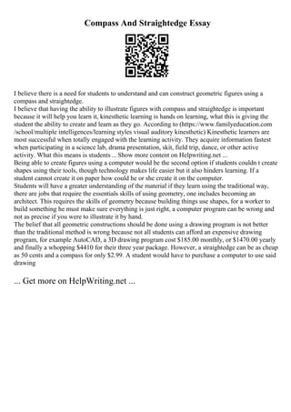 Compass And Straightedge Essay
I believe there is a need for students to understand and can construct geometric figures using a
compass and straightedge.
I believe that having the ability to illustrate figures with compass and straightedge is important
because it will help you learn it, kinesthetic learning is hands on learning, what this is giving the
student the ability to create and learn as they go. According to (https://www.familyeducation.com
/school/multiple intelligences/learning styles visual auditory kinesthetic) Kinesthetic learners are
most successful when totally engaged with the learning activity. They acquire information fastest
when participating in a science lab, drama presentation, skit, field trip, dance, or other active
activity. What this means is students... Show more content on Helpwriting.net ...
Being able to create figures using a computer would be the second option if students couldn t create
shapes using their tools, though technology makes life easier but it also hinders learning. If a
student cannot create it on paper how could he or she create it on the computer.
Students will have a greater understanding of the material if they learn using the traditional way,
there are jobs that require the essentials skills of using geometry, one includes becoming an
architect. This requires the skills of geometry because building things use shapes, for a worker to
build something he must make sure everything is just right, a computer program can be wrong and
not as precise if you were to illustrate it by hand.
The belief that all geometric constructions should be done using a drawing program is not better
than the traditional method is wrong because not all students can afford an expensive drawing
program, for example AutoCAD, a 3D drawing program cost $185.00 monthly, or $1470.00 yearly
and finally a whopping $4410 for their three year package. However, a straightedge can be as cheap
as 50 cents and a compass for only $2.99. A student would have to purchase a computer to use said
drawing
... Get more on HelpWriting.net ...
 