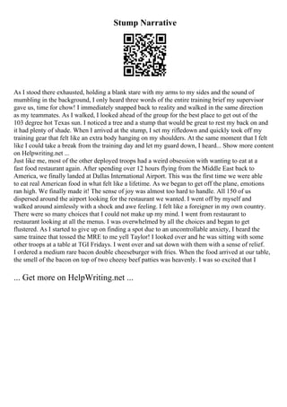 Stump Narrative
As I stood there exhausted, holding a blank stare with my arms to my sides and the sound of
mumbling in the background, I only heard three words of the entire training brief my supervisor
gave us, time for chow! I immediately snapped back to reality and walked in the same direction
as my teammates. As I walked, I looked ahead of the group for the best place to get out of the
103 degree hot Texas sun. I noticed a tree and a stump that would be great to rest my back on and
it had plenty of shade. When I arrived at the stump, I set my rifledown and quickly took off my
training gear that felt like an extra body hanging on my shoulders. At the same moment that I felt
like I could take a break from the training day and let my guard down, I heard... Show more content
on Helpwriting.net ...
Just like me, most of the other deployed troops had a weird obsession with wanting to eat at a
fast food restaurant again. After spending over 12 hours flying from the Middle East back to
America, we finally landed at Dallas International Airport. This was the first time we were able
to eat real American food in what felt like a lifetime. As we began to get off the plane, emotions
ran high. We finally made it! The sense of joy was almost too hard to handle. All 150 of us
dispersed around the airport looking for the restaurant we wanted. I went off by myself and
walked around aimlessly with a shock and awe feeling. I felt like a foreigner in my own country.
There were so many choices that I could not make up my mind. I went from restaurant to
restaurant looking at all the menus. I was overwhelmed by all the choices and began to get
flustered. As I started to give up on finding a spot due to an uncontrollable anxiety, I heard the
same trainee that tossed the MRE to me yell Taylor! I looked over and he was sitting with some
other troops at a table at TGI Fridays. I went over and sat down with them with a sense of relief.
I ordered a medium rare bacon double cheeseburger with fries. When the food arrived at our table,
the smell of the bacon on top of two cheesy beef patties was heavenly. I was so excited that I
... Get more on HelpWriting.net ...
 