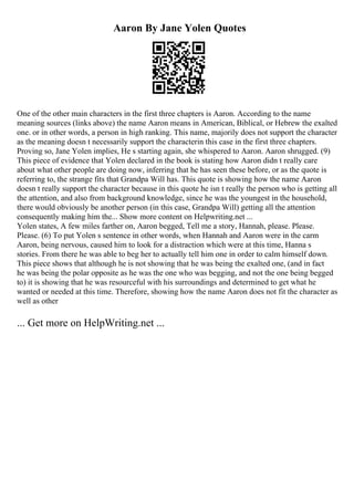 Aaron By Jane Yolen Quotes
One of the other main characters in the first three chapters is Aaron. According to the name
meaning sources (links above) the name Aaron means in American, Biblical, or Hebrew the exalted
one. or in other words, a person in high ranking. This name, majorily does not support the character
as the meaning doesn t necessarily support the characterin this case in the first three chapters.
Proving so, Jane Yolen implies, He s starting again, she whispered to Aaron. Aaron shrugged. (9)
This piece of evidence that Yolen declared in the book is stating how Aaron didn t really care
about what other people are doing now, inferring that he has seen these before, or as the quote is
referring to, the strange fits that Grandpa Will has. This quote is showing how the name Aaron
doesn t really support the character because in this quote he isn t really the person who is getting all
the attention, and also from background knowledge, since he was the youngest in the household,
there would obviously be another person (in this case, Grandpa Will) getting all the attention
consequently making him the... Show more content on Helpwriting.net ...
Yolen states, A few miles farther on, Aaron begged, Tell me a story, Hannah, please. Please.
Please. (6) To put Yolen s sentence in other words, when Hannah and Aaron were in the carm
Aaron, being nervous, caused him to look for a distraction which were at this time, Hanna s
stories. From there he was able to beg her to actually tell him one in order to calm himself down.
This piece shows that although he is not showing that he was being the exalted one, (and in fact
he was being the polar opposite as he was the one who was begging, and not the one being begged
to) it is showing that he was resourceful with his surroundings and determined to get what he
wanted or needed at this time. Therefore, showing how the name Aaron does not fit the character as
well as other
... Get more on HelpWriting.net ...
 