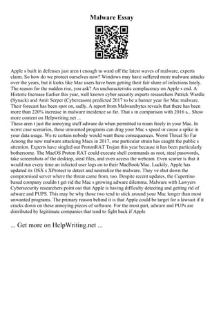 Malware Essay
Apple s built in defenses just aren t enough to ward off the latest waves of malware, experts
claim. So how do we protect ourselves now? Windows may have suffered more malware attacks
over the years, but it looks like Mac users have been getting their fair share of infections lately.
The reason for the sudden rise, you ask? An uncharacteristic complacency on Apple s end. A
Historic Increase Earlier this year, well known cyber security experts researchers Patrick Wardle
(Synack) and Amit Serper (Cybereason) predicted 2017 to be a banner year for Mac malware.
Their forecast has been spot on, sadly. A report from Malwarebytes reveals that there has been
more than 220% increase in malware incidence so far. That s in comparison with 2016 s... Show
more content on Helpwriting.net ...
These aren t just the annoying stuff adware do when permitted to roam freely in your Mac. In
worst case scenarios, these unwanted programs can drag your Mac s speed or cause a spike in
your data usage. We re certain nobody would want these consequences. Worst Threat So Far
Among the new malware attacking Macs in 2017, one particular strain has caught the public s
attention. Experts have singled out ProtonRAT Trojan this year because it has been particularly
bothersome. The MacOS Proton RAT could execute shell commands as root, steal passwords,
take screenshots of the desktop, steal files, and even access the webcam. Even scarier is that it
would run every time an infected user logs on to their MacBook/Mac. Luckily, Apple has
updated its OSX s XProtect to detect and neutralize the malware. They ve shut down the
compromised server where the threat came from, too. Despite recent updates, the Cupertino
based company couldn t get rid the Mac s growing adware dilemma. Malware with Lawyers
Cybersecurity researchers point out that Apple is having difficulty detecting and getting rid of
adware and PUPS. This may be why those two tend to stick around your Mac longer than most
unwanted programs. The primary reason behind it is that Apple could be target for a lawsuit if it
cracks down on these annoying pieces of software. For the most part, adware and PUPs are
distributed by legitimate companies that tend to fight back if Apple
... Get more on HelpWriting.net ...
 