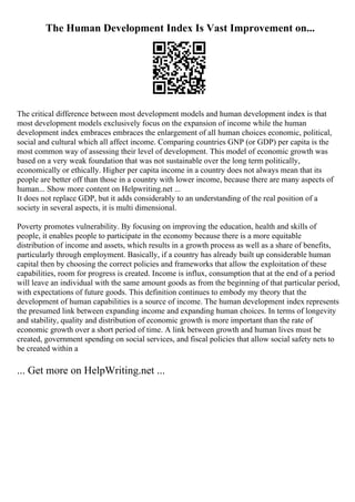 The Human Development Index Is Vast Improvement on...
The critical difference between most development models and human development index is that
most development models exclusively focus on the expansion of income while the human
development index embraces embraces the enlargement of all human choices economic, political,
social and cultural which all affect income. Comparing countries GNP (or GDP) per capita is the
most common way of assessing their level of development. This model of economic growth was
based on a very weak foundation that was not sustainable over the long term politically,
economically or ethically. Higher per capita income in a country does not always mean that its
people are better off than those in a country with lower income, because there are many aspects of
human... Show more content on Helpwriting.net ...
It does not replace GDP, but it adds considerably to an understanding of the real position of a
society in several aspects, it is multi dimensional.
Poverty promotes vulnerability. By focusing on improving the education, health and skills of
people, it enables people to participate in the economy because there is a more equitable
distribution of income and assets, which results in a growth process as well as a share of benefits,
particularly through employment. Basically, if a country has already built up considerable human
capital then by choosing the correct policies and frameworks that allow the exploitation of these
capabilities, room for progress is created. Income is influx, consumption that at the end of a period
will leave an individual with the same amount goods as from the beginning of that particular period,
with expectations of future goods. This definition continues to embody my theory that the
development of human capabilities is a source of income. The human development index represents
the presumed link between expanding income and expanding human choices. In terms of longevity
and stability, quality and distribution of economic growth is more important than the rate of
economic growth over a short period of time. A link between growth and human lives must be
created, government spending on social services, and fiscal policies that allow social safety nets to
be created within a
... Get more on HelpWriting.net ...
 