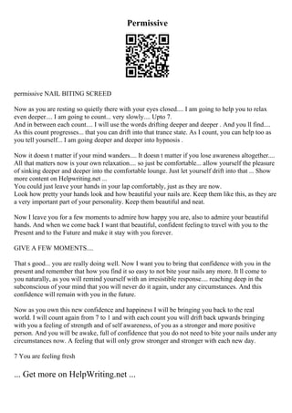 Permissive
permissive NAIL BITING SCREED
Now as you are resting so quietly there with your eyes closed.... I am going to help you to relax
even deeper.... I am going to count... very slowly.... Upto 7.
And in between each count.... I will use the words drifting deeper and deeper . And you ll find....
As this count progresses... that you can drift into that trance state. As I count, you can help too as
you tell yourself... I am going deeper and deeper into hypnosis .
Now it doesn t matter if your mind wanders.... It doesn t matter if you lose awareness altogether....
All that matters now is your own relaxation.... so just be comfortable... allow yourself the pleasure
of sinking deeper and deeper into the comfortable lounge. Just let yourself drift into that ... Show
more content on Helpwriting.net ...
You could just leave your hands in your lap comfortably, just as they are now.
Look how pretty your hands look and how beautiful your nails are. Keep them like this, as they are
a very important part of your personality. Keep them beautiful and neat.
Now I leave you for a few moments to admire how happy you are, also to admire your beautiful
hands. And when we come back I want that beautiful, confident feeling to travel with you to the
Present and to the Future and make it stay with you forever.
GIVE A FEW MOMENTS....
That s good... you are really doing well. Now I want you to bring that confidence with you in the
present and remember that how you find it so easy to not bite your nails any more. It ll come to
you naturally, as you will remind yourself with an irresistible response.... reaching deep in the
subconscious of your mind that you will never do it again, under any circumstances. And this
confidence will remain with you in the future.
Now as you own this new confidence and happiness I will be bringing you back to the real
world. I will count again from 7 to 1 and with each count you will drift back upwards bringing
with you a feeling of strength and of self awareness, of you as a stronger and more positive
person. And you will be awake, full of confidence that you do not need to bite your nails under any
circumstances now. A feeling that will only grow stronger and stronger with each new day.
7 You are feeling fresh
... Get more on HelpWriting.net ...
 