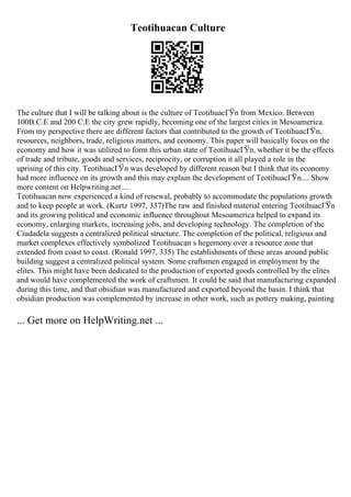 Teotihuacan Culture
The culture that I will be talking about is the culture of TeotihuacГЎn from Mexico. Between
100B.C.E and 200 C.E the city grew rapidly, becoming one of the largest cities in Mesoamerica.
From my perspective there are different factors that contributed to the growth of TeotihuacГЎn,
resources, neighbors, trade, religious matters, and economy. This paper will basically focus on the
economy and how it was utilized to form this urban state of TeotihuacГЎn, whether it be the effects
of trade and tribute, goods and services, reciprocity, or corruption it all played a role in the
uprising of this city. TeotihuacГЎn was developed by different reason but I think that its economy
had more influence on its growth and this may explain the development of TeotihuacГЎn.... Show
more content on Helpwriting.net ...
Teotihuacan now experienced a kind of renewal, probably to accommodate the populations growth
and to keep people at work. (Kurtz 1997, 337)The raw and finished material entering TeotihuacГЎn
and its growing political and economic influence throughout Mesoamerica helped to expand its
economy, enlarging markets, increasing jobs, and developing technology. The completion of the
Ciudadela suggests a centralized political structure. The completion of the political, religious and
market complexes effectively symbolized Teotihuacan s hegemony over a resource zone that
extended from coast to coast. (Ronald 1997, 335) The establishments of these areas around public
building suggest a centralized political system. Some craftsmen engaged in employment by the
elites. This might have been dedicated to the production of exported goods controlled by the elites
and would have complemented the work of craftsmen. It could be said that manufacturing expanded
during this time, and that obsidian was manufactured and exported beyond the basin. I think that
obsidian production was complemented by increase in other work, such as pottery making, painting
... Get more on HelpWriting.net ...
 
