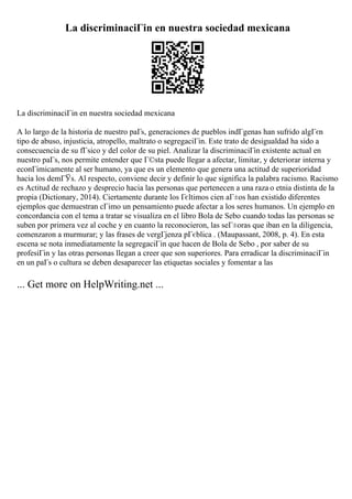La discriminaciГіn en nuestra sociedad mexicana
La discriminaciГіn en nuestra sociedad mexicana
A lo largo de la historia de nuestro paГs, generaciones de pueblos indГgenas han sufrido algГєn
tipo de abuso, injusticia, atropello, maltrato o segregaciГіn. Este trato de desigualdad ha sido a
consecuencia de su fГsico y del color de su piel. Analizar la discriminaciГіn existente actual en
nuestro paГs, nos permite entender que Г©sta puede llegar a afectar, limitar, y deteriorar interna y
econГіmicamente al ser humano, ya que es un elemento que genera una actitud de superioridad
hacia los demГЎs. Al respecto, conviene decir y definir lo que significa la palabra racismo. Racismo
es Actitud de rechazo y desprecio hacia las personas que pertenecen a una raza o etnia distinta de la
propia (Dictionary, 2014). Ciertamente durante los Гєltimos cien aГ±os han existido diferentes
ejemplos que demuestran cГіmo un pensamiento puede afectar a los seres humanos. Un ejemplo en
concordancia con el tema a tratar se visualiza en el libro Bola de Sebo cuando todas las personas se
suben por primera vez al coche y en cuanto la reconocieron, las seГ±oras que iban en la diligencia,
comenzaron a murmurar; y las frases de vergГјenza pГєblica . (Maupassant, 2008, p. 4). En esta
escena se nota inmediatamente la segregaciГіn que hacen de Bola de Sebo , por saber de su
profesiГіn y las otras personas llegan a creer que son superiores. Para erradicar la discriminaciГіn
en un paГs o cultura se deben desaparecer las etiquetas sociales y fomentar a las
... Get more on HelpWriting.net ...
 