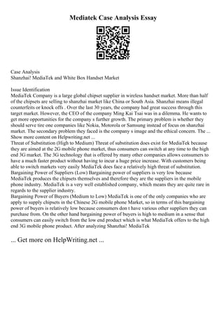 Mediatek Case Analysis Essay
Case Analysis
Shanzhai! MediaTek and White Box Handset Market
Issue Identification
MediaTek Company is a large global chipset supplier in wireless handset market. More than half
of the chipsets are selling to shanzhai market like China or South Asia. Shanzhai means illegal
counterfeits or knock offs . Over the last 30 years, the company had great success through this
target market. However, the CEO of the company Ming Kai Tsai was in a dilemma. He wants to
get more opportunities for the company s further growth. The primary problem is whether they
should serve tire one companies like Nokia, Motorola or Samsung instead of focus on shanzhai
market. The secondary problem they faced is the company s image and the ethical concern. The ...
Show more content on Helpwriting.net ...
Threat of Substitution (High to Medium) Threat of substitution does exist for MediaTek because
they are aimed at the 2G mobile phone market, thus consumers can switch at any time to the high
end 3G market. The 3G technology that is offered by many other companies allows consumers to
have a much faster product without having to incur a huge price increase. With customers being
able to switch markets very easily MediaTek does face a relatively high threat of substitution.
Bargaining Power of Suppliers (Low) Bargaining power of suppliers is very low because
MediaTek produces the chipsets themselves and therefore they are the suppliers in the mobile
phone industry. MediaTek is a very well established company, which means they are quite rare in
regards to the supplier industry.
Bargaining Power of Buyers (Medium to Low) MediaTek is one of the only companies who are
apply to supply chipsets in the Chinese 2G mobile phone Market, so in terms of this bargaining
power of buyers is relatively low because consumers don t have various other suppliers they can
purchase from. On the other hand bargaining power of buyers is high to medium in a sense that
consumers can easily switch from the low end product which is what MediaTek offers to the high
end 3G mobile phone product. After analyzing Shanzhai! MediaTek
... Get more on HelpWriting.net ...
 