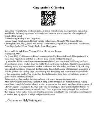 Case Analysis Of Kering
Kering is a French luxury goods company. A family controlled and listed company Kering is a
world leader in luxury segment of accessories and apparels.It is an ensemble of some powerful
brands of the world.
Predominantly Kering is into 2 segments:
Luxury Gucci, SaintLaurent, Bottega Venata, Balanceiaga, Alexander Mc Queen, Brioni,
Christopher Kane, Mc Q, Stella McCartney, Tomas Maier, SergioRossi, Boucheron, JeanRichard,
Pomellato, Qeelin, Ulysse Nardin, Dodo, Girard Perregaux.
Sports and Life style Puma, Volcom, Cobra, Electric and Tretorn.
Strategy till 2005:
On 2 June 1962, Etablissements Pinault, was established by Francois Pinault.This specialized in
wood trade negotiation, and then in ... Show more content on Helpwriting.net ...
Up to the late 1990s expanding overseas was complicated, and companies like Kering preferred
diversification across product lines but not far from their home markets i.e France.U.S companies
had easy access to a huge domestic market, but France was relatively a small one. PPR or Kering
was a conglomerate not because of its sheer grand design but because of the random acquisition to
fuel the growth after the hay days, the company was doing very well but was reaching the limits
of this acquisition model. That s why they decided to narrow their focus on building a group of
global brands in luxury and sport.
Action to strengthen market standing and competitiveness by acquiring companies:
After narrowing into the luxury segment, Kering had to strengthen its market standing. Kering
could have expanded Gucci as a brand to other segments but that would have been at the expense of
USP of Gucci its Uniqueness. So, they came into the strategy to allow complementary brands but
not brands that would compete with each other. Their acquisition strategy is such that, the brand
they acquire fulfils a clear mission within the group and should cater to a complete distinct segment
or market. For e.g. Qeelin is a high end jeweler that caters
... Get more on HelpWriting.net ...
 