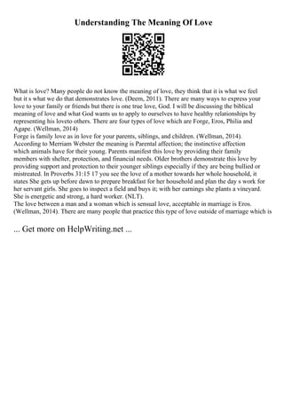Understanding The Meaning Of Love
What is love? Many people do not know the meaning of love, they think that it is what we feel
but it s what we do that demonstrates love. (Deem, 2011). There are many ways to express your
love to your family or friends but there is one true love, God. I will be discussing the biblical
meaning of love and what God wants us to apply to ourselves to have healthy relationships by
representing his loveto others. There are four types of love which are Forge, Eros, Philia and
Agape. (Wellman, 2014)
Forge is family love as in love for your parents, siblings, and children. (Wellman, 2014).
According to Merriam Webster the meaning is Parental affection; the instinctive affection
which animals have for their young. Parents manifest this love by providing their family
members with shelter, protection, and financial needs. Older brothers demonstrate this love by
providing support and protection to their younger siblings especially if they are being bullied or
mistreated. In Proverbs 31:15 17 you see the love of a mother towards her whole household, it
states She gets up before dawn to prepare breakfast for her household and plan the day s work for
her servant girls. She goes to inspect a field and buys it; with her earnings she plants a vineyard.
She is energetic and strong, a hard worker. (NLT).
The love between a man and a woman which is sensual love, acceptable in marriage is Eros.
(Wellman, 2014). There are many people that practice this type of love outside of marriage which is
... Get more on HelpWriting.net ...
 