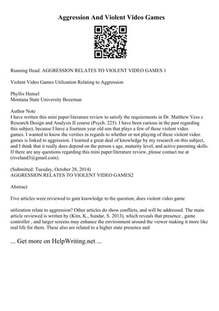 Aggression And Violent Video Games
Running Head: AGGRESSION RELATES TO VIOLENT VIDEO GAMES 1
Violent Video Games Utilization Relating to Aggression
Phyllis Hensel
Montana State University Bozeman
Author Note
I have written this mini paper/literature review to satisfy the requirements in Dr. Matthew Vess s
Research Design and Analysis II course (Psych. 225). I have been curious in the past regarding
this subject, because I have a fourteen year old son that plays a few of these violent video
games. I wanted to know the verities in regards to whether or not playing of these violent video
games is linked to aggression. I learned a great deal of knowledge by my research on this subject,
and I think that it really does depend on the person s age, maturity level, and active parenting skills.
If there are any questions regarding this mini paper/literature review, please contact me at
(riveland3@gmail.com).
(Submitted: Tuesday, October 28, 2014)
AGGRESSION RELATES TO VIOLENT VIDEO GAMES2
Abstract
Five articles were reviewed to gain knowledge to the question; does violent video game
utilization relate to aggression? Other articles do show conflicts, and will be addressed. The main
article reviewed is written by (Kim, K., Sundar, S. 2013), which reveals that presence , game
controller , and larger screens may enhance the environment around the viewer making it more like
real life for them. These also are related to a higher state presence and
... Get more on HelpWriting.net ...
 