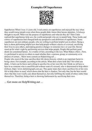 Examples Of Superheroes
Superheroes When I was 11 years old, I read comics on superheroes and enjoyed the way when
they would rescue people even when those people didn t know their heroes identities. I d always
thought to myself, What was the purpose of superheroes and what do they do? Then I later
realized that superheroes help save the world and people who are in needof help. These books and
comics of superheroes had changed both my perspective and definition of superheroes. Some
superheroes are just ordinary people, who are willing to perform helpful acts to others. Being a
hero is about performing helpful acts that help people without a desire of a reward, sacrificing
their lives to save others, and making positive changes in someone else s or your life. Heroes
stand up for what s right by performing services that helps people. People that perform good
deeds are considered heroes. As a matter of fact, according to the text, What Makes a Hero , First,
it s performed in service to others in need whether that s a person, group, or community or in
defense of certain... Show more content on Helpwriting.net ...
People who most of the time sacrifice their life shows bravery, which is an important factor to
being a hero. For example, according to the article, What does a hero look like? Not what you
think , A hero can be brave and willing to sacrifice his or her own life, but I think we all have a
hero in us someone who is unselfish and without want of a reward, who is determined to help others
(Gibson, https://www.dailytelegraph.com.au). This quote states that a hero sacrifices his or her own
life to help others in need, which shows that the hero is fearless. Not only that, but the hero would
show that they won t really care about themselves, but only fulfilling the needs of others rather than
themselves. Therefore, being a hero is showing fearlessness by sacrificing their own
... Get more on HelpWriting.net ...
 